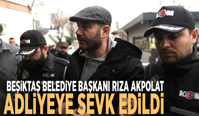 Beşiktaş Belediye Başkanı Rıza Akpolat adliyeye sevk edildi