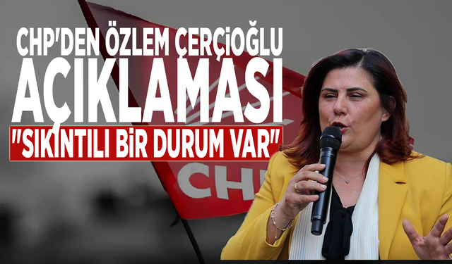 CHP'den Özlem Çerçioğlu açıklaması: "Sıkıntılı bir durum var"