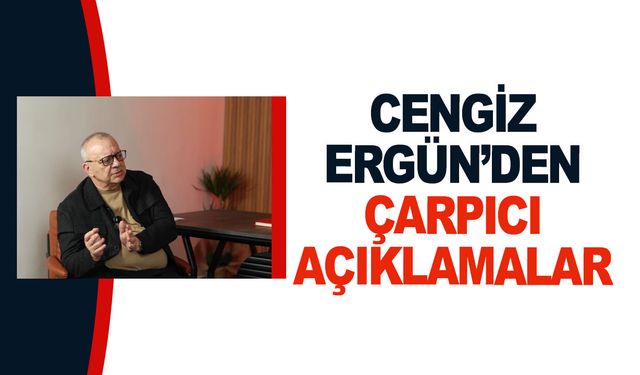 Cengiz Ergün'den çarpıcı açıklamalar