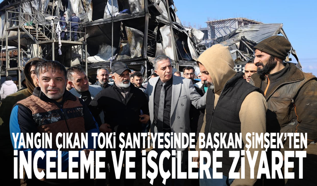 Yangın çıkan TOKİ şantiyesinde Başkan Şimşek’ten inceleme ve işçilere ziyaret