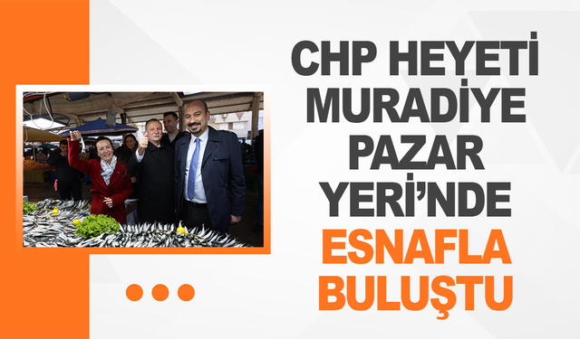 CHP Heyeti Muradiye Pazar Yeri’nde Esnafla Buluştu