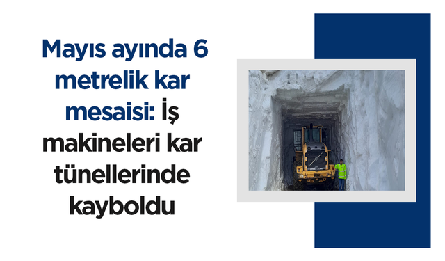Mayıs ayında 6 metrelik kar mesaisi: İş makineleri kar tünellerinde kayboldu