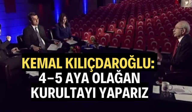 KILIÇDAROĞLU: “4-5 AYA OLAĞAN KURULTAYI YAPARIZ"