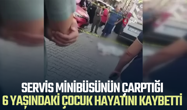 Servis minibüsünün çarptığı 6 yaşındaki çocuk hayatını kaybetti