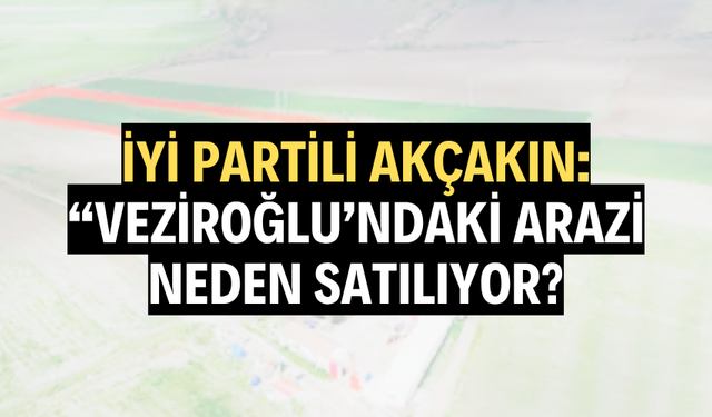 İYİ PARTİLİ AKÇAKIN: “VEZİROĞLU’NDAKİ ARAZİ NEDEN SATILIYOR?