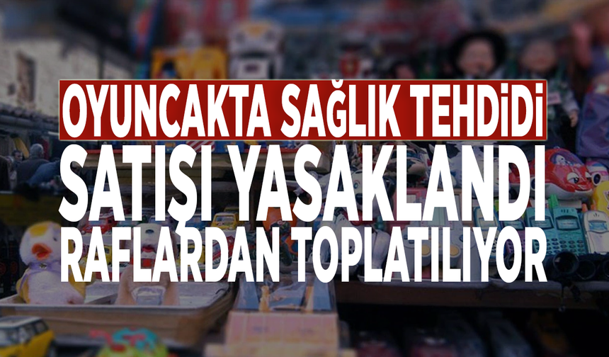 Oyuncakta sağlık tehdidi: Satışı yasaklandı, raflardan toplatılıyor