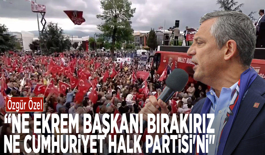 Özgür Özel: “Ne Ekrem Başkanı bırakırız, ne Cumhuriyet Halk Partisi'ni"
