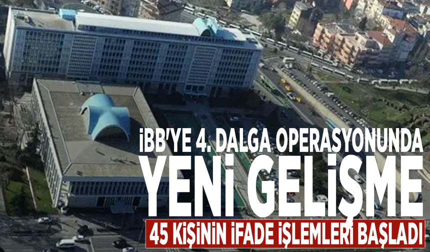 İBB'ye 4. dalga operasyonunda yeni gelişme: 45 kişinin ifade işlemleri başladı