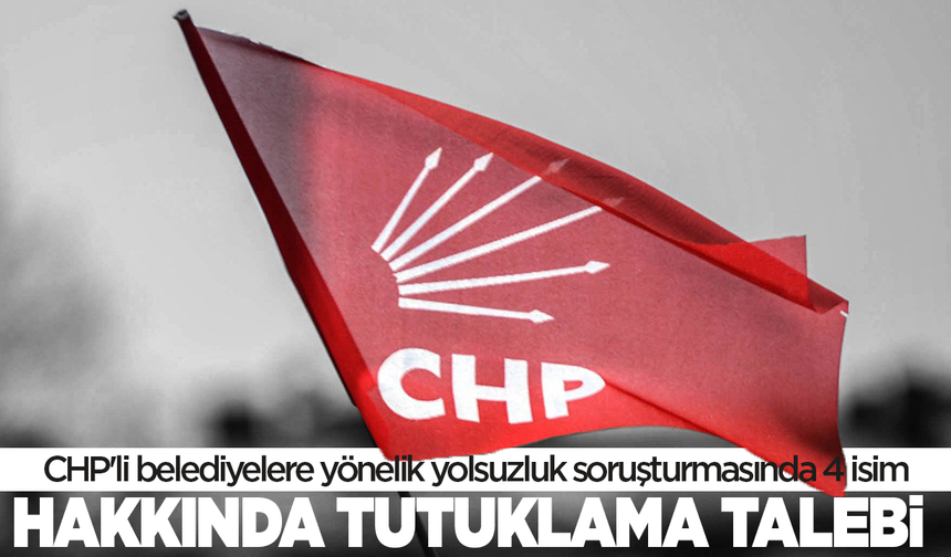 CHP'li belediyelere yönelik yolsuzluk soruşturmasında 4 isim hakkında tutuklama talebi