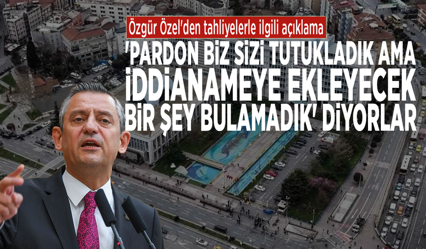 Özel'den tahliyelerle ilgili açıklama: 'Pardon biz sizi tutukladık ama iddianameye ekleyecek bir şey bulamadık' diyorlar
