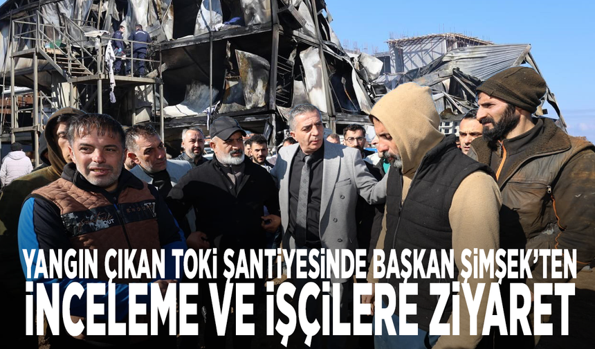 Yangın çıkan TOKİ şantiyesinde Başkan Şimşek’ten inceleme ve işçilere ziyaret