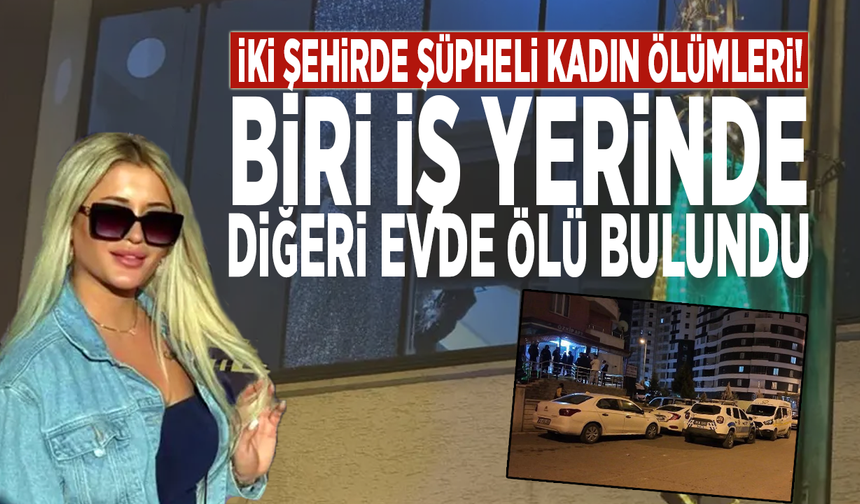 İki şehirde şüpheli kadın ölümleri! Biri iş yerinde, diğeri evde ölü bulundu