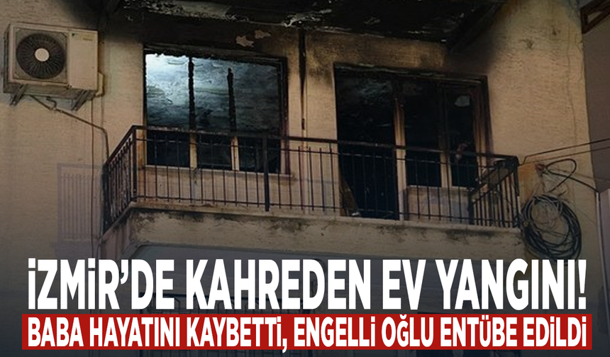 İzmir’de kahreden ev yangını! Baba hayatını kaybetti, engelli oğlu entübe edildi