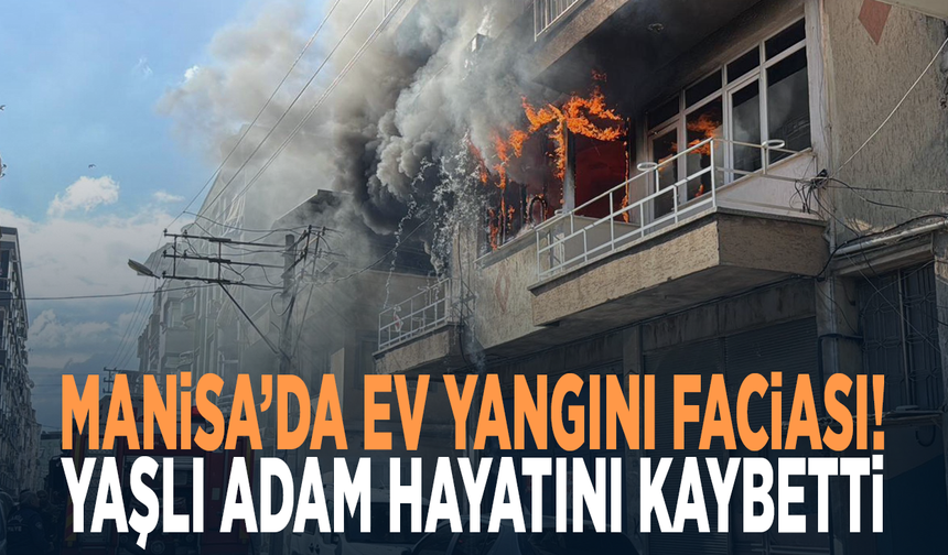 Manisa’da ev yangını faciası! Yaşlı adam hayatını kaybetti