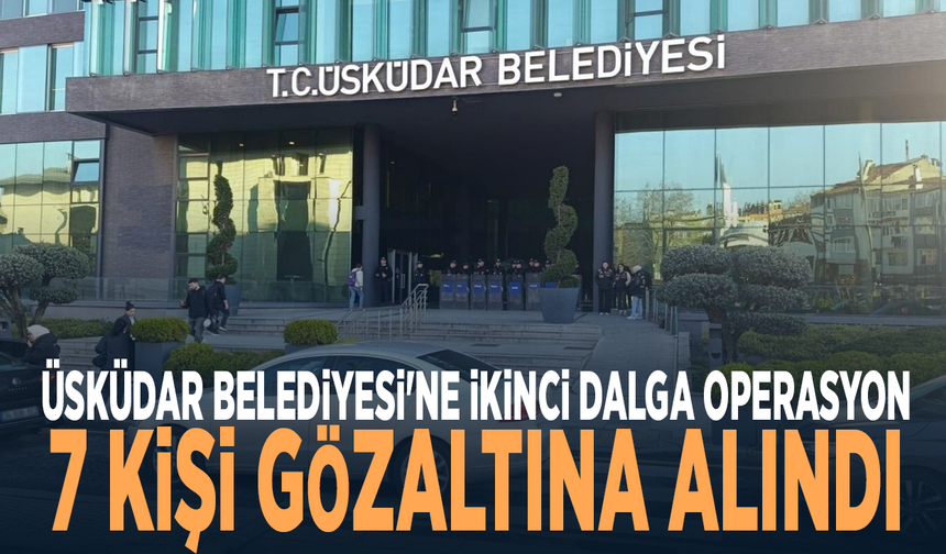 Üsküdar Belediyesi'ne ikinci dalga operasyon: 7 kişi gözaltına alındı