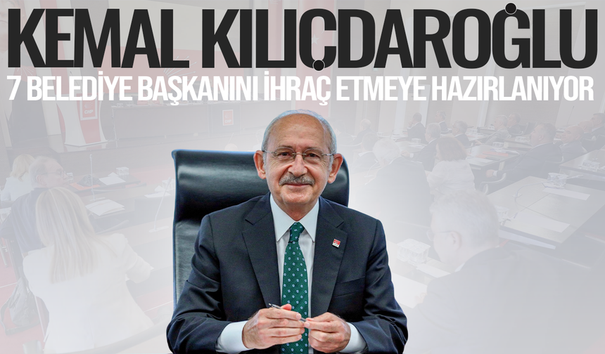 Kılıçdaroğlu, 7 belediye başkanını ihraç etmeye hazırlanıyor