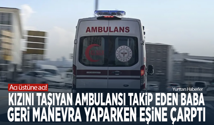 Acı üstüne acı! Kızını taşıyan ambulansı takip eden baba, geri manevra yaparken eşine çarptı