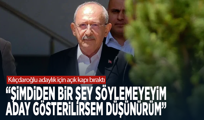 Kılıçdaroğlu adaylık için açık kapı bıraktı: “Şimdiden bir şey söylemeyeyim, Aday gösterilirsem düşünürüm”