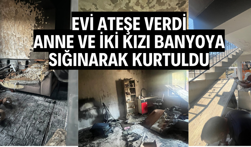 Evi ateşe verdi, anne ve iki kızı banyoya sığınarak kurtuldu
