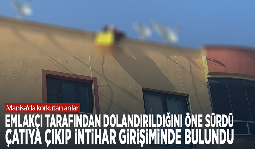 Manisa'da korkutan anlar! Emlakçı tarafından dolandırıldığını öne sürdü, çatıya çıkıp intihar girişiminde bulundu