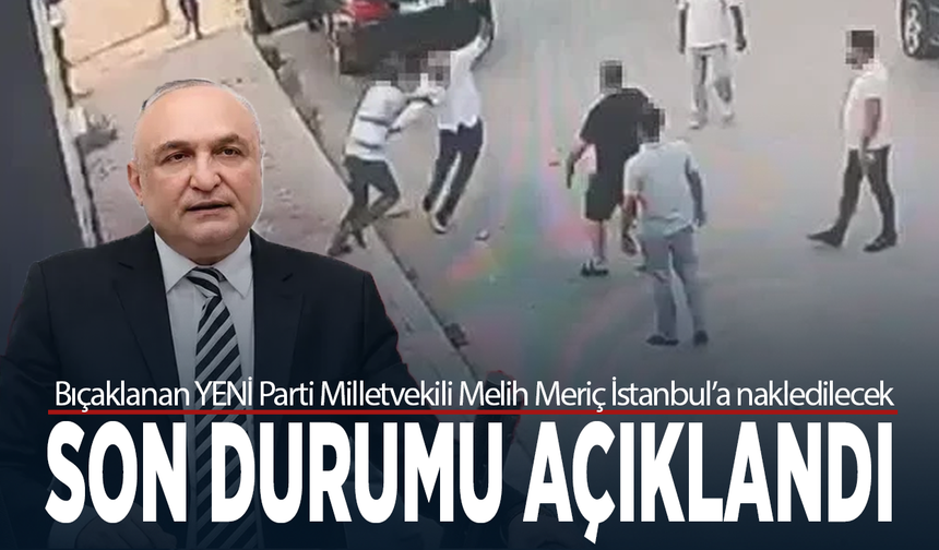 Bıçaklanan YENİ Parti Milletvekili Melih Meriç İstanbul’a nakledilecek... Son durumu açıklandı