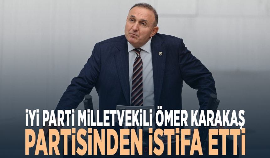 İYİ Parti Milletvekili Ömer Karakaş partisinden istifa etti