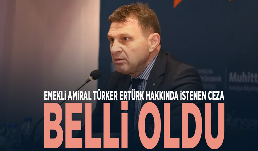 Emekli Amiral Türker Ertürk hakkında istenen ceza belli oldu