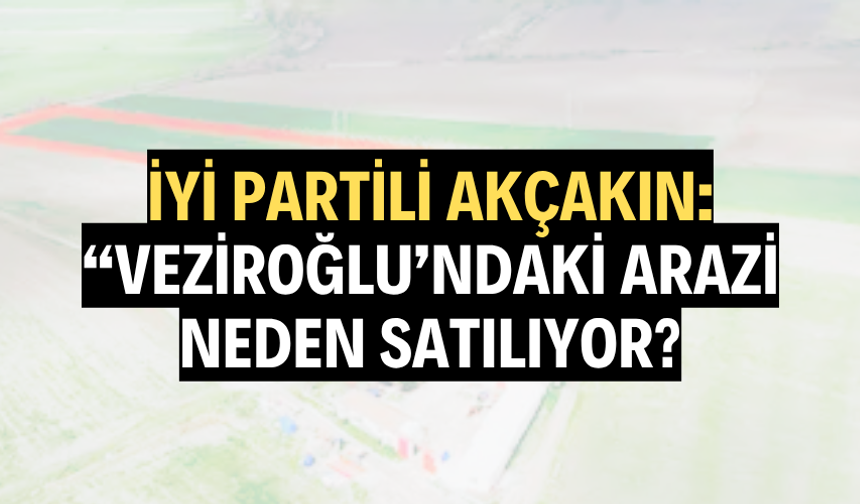 İYİ PARTİLİ AKÇAKIN: “VEZİROĞLU’NDAKİ ARAZİ NEDEN SATILIYOR?