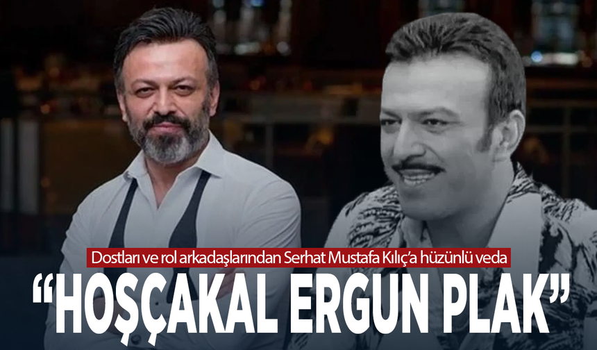 Dostları ve rol arkadaşlarından Serhat Mustafa Kılıç’a hüzünlü veda: “Hoşçakal Ergun Plak”