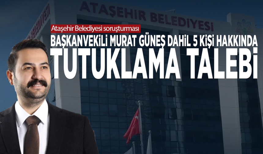 Ataşehir Belediyesi soruşturması: Başkanvekili Murat Güneş dahil 5 kişi hakkında tutuklama talebi