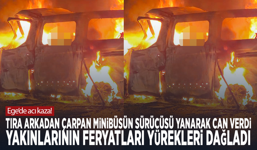 Ege’de acı kaza! Tıra arkadan çarpan minibüsün sürücüsü yanarak can verdi... Yakınlarının feryatları yürekleri dağladı